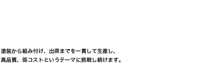 塗装から組み付け、出荷までを一貫して生産し、高品質、低コストというテーマに挑戦し続けます。